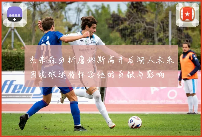 杰弗森分析詹姆斯离开后湖人未来困境球迷将怀念他的贡献与影响