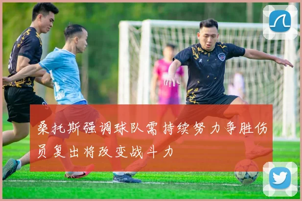 桑托斯强调球队需持续努力争胜伤员复出将改变战斗力