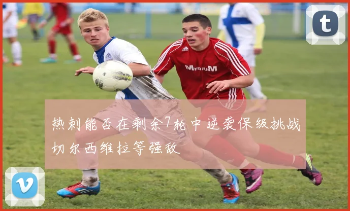 热刺能否在剩余7轮中逆袭保级挑战切尔西维拉等强敌