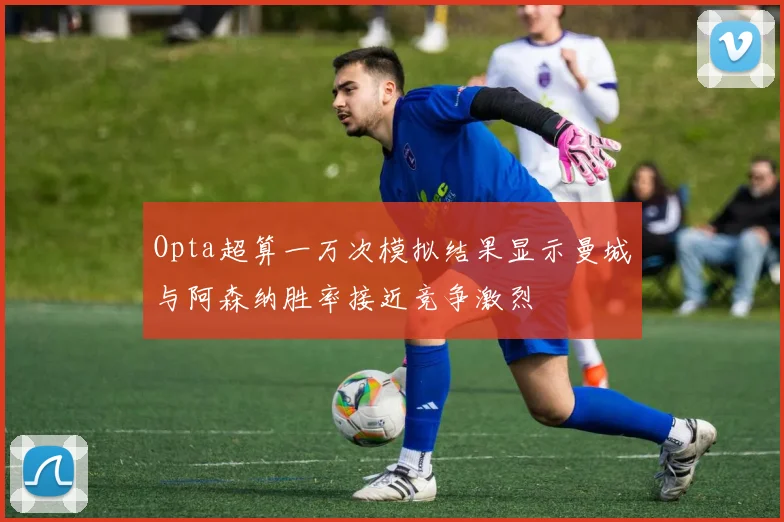 Opta超算一万次模拟结果显示曼城与阿森纳胜率接近竞争激烈