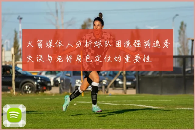 火箭媒体人分析球队困境强调选秀失误与老将角色定位的重要性