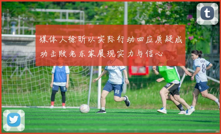 媒体人徐昕以实际行动回应质疑成功击败老东家展现实力与信心