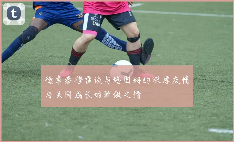 德章泰穆雷谈与塔图姆的深厚友情与共同成长的骄傲之情
