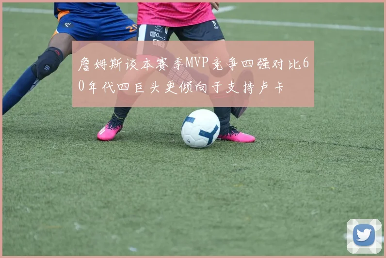 詹姆斯谈本赛季MVP竞争四强对比60年代四巨头更倾向于支持卢卡