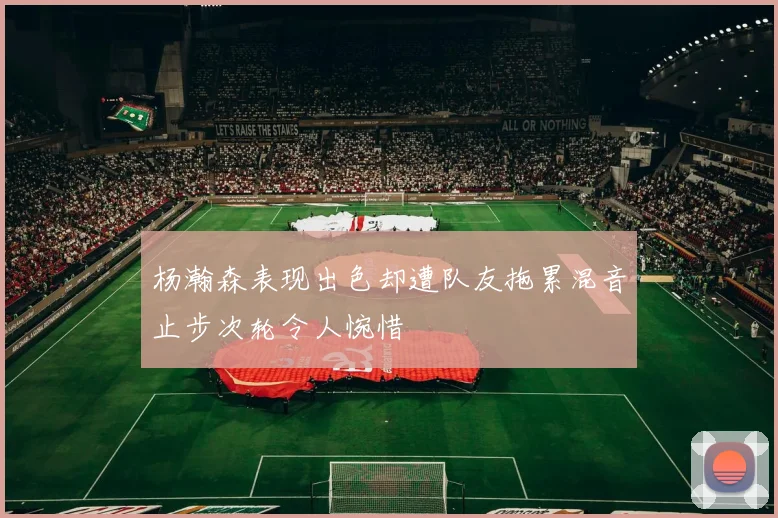 杨瀚森表现出色却遭队友拖累混音止步次轮令人惋惜