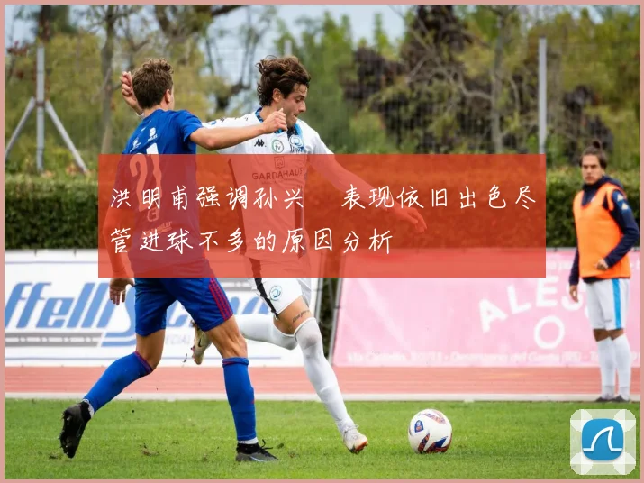 洪明甫强调孙兴慜表现依旧出色尽管进球不多的原因分析