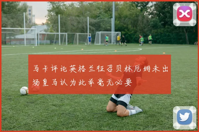马卡评论英格兰征召贝林厄姆未出场皇马认为此举毫无必要