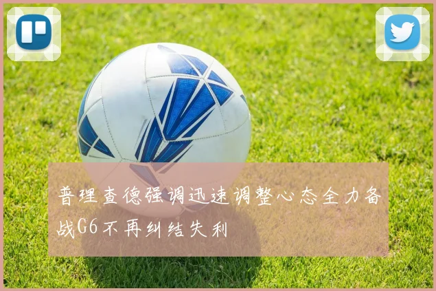 普理查德强调迅速调整心态全力备战G6不再纠结失利