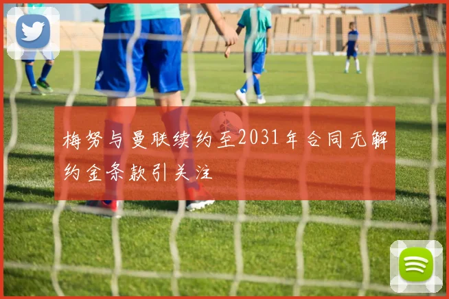 梅努与曼联续约至2031年合同无解约金条款引关注