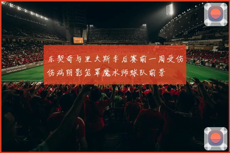东契奇与里夫斯季后赛前一周受伤伤病阴影笼罩魔术师球队前景