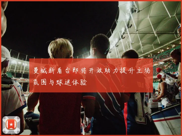 曼城新看台即将开放助力提升主场氛围与球迷体验